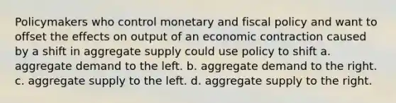 Policymakers who control monetary and fiscal policy and want to offset the effects on output of an economic contraction caused by a shift in aggregate supply could use policy to shift a. aggregate demand to the left. b. aggregate demand to the right. c. aggregate supply to the left. d. aggregate supply to the right.