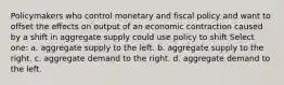 Policymakers who control monetary and fiscal policy and want to offset the effects on output of an economic contraction caused by a shift in aggregate supply could use policy to shift Select one: a. aggregate supply to the left. b. aggregate supply to the right. c. aggregate demand to the right. d. aggregate demand to the left.