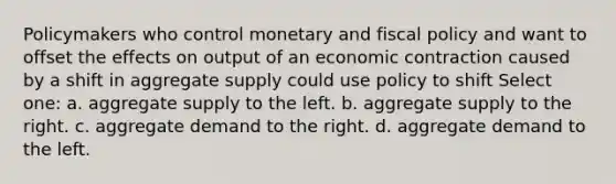 Policymakers who control monetary and fiscal policy and want to offset the effects on output of an economic contraction caused by a shift in aggregate supply could use policy to shift Select one: a. aggregate supply to the left. b. aggregate supply to the right. c. aggregate demand to the right. d. aggregate demand to the left.