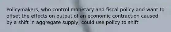 Policymakers, who control monetary and fiscal policy and want to offset the effects on output of an economic contraction caused by a shift in aggregate supply, could use policy to shift