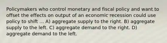 Policymakers who control monetary and <a href='https://www.questionai.com/knowledge/kPTgdbKdvz-fiscal-policy' class='anchor-knowledge'>fiscal policy</a> and want to offset the effects on output of an economic recession could use policy to shift ... A) aggregate supply to the right. B) aggregate supply to the left. C) aggregate demand to the right. D) aggregate demand to the left.