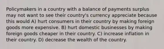 Policymakers in a country with a balance of payments surplus may not want to see their country's currency appreciate because this would A) hurt consumers in their country by making foreign goods more expensive. B) hurt domestic businesses by making foreign goods cheaper in their country. C) increase inflation in their country. D) decrease the wealth of the country.