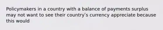 Policymakers in a country with a balance of payments surplus may not want to see their countryʹs currency appreciate because this would