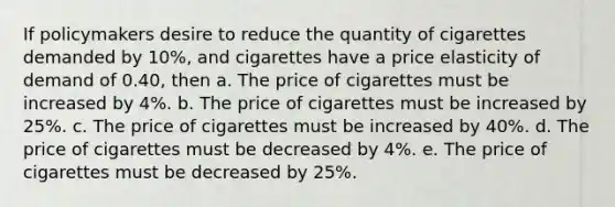 If policymakers desire to reduce the quantity of cigarettes demanded by 10%, and cigarettes have a price elasticity of demand of 0.40, then a. The price of cigarettes must be increased by 4%. b. The price of cigarettes must be increased by 25%. c. The price of cigarettes must be increased by 40%. d. The price of cigarettes must be decreased by 4%. e. The price of cigarettes must be decreased by 25%.