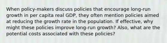 When policy-makers discuss policies that encourage long-run growth in per capita real GDP, they often mention policies aimed at reducing the growth rate in the population. If effective, why might these policies improve long-run growth? Also, what are the potential costs associated with these policies?