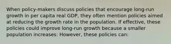 When policy-makers discuss policies that encourage long-run growth in per capita real GDP, they often mention policies aimed at reducing the growth rate in the population. If effective, these policies could improve long-run growth because a smaller population increases: However, these policies can: