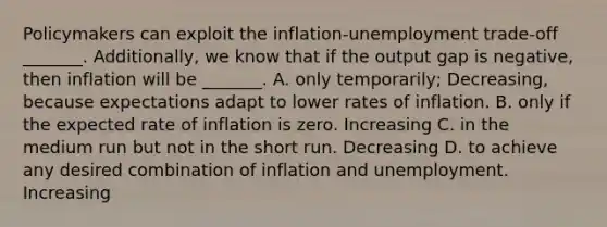 Policymakers can exploit the​ inflation-unemployment trade-off _______. Additionally, we know that if the output gap is negative, then inflation will be _______. A. only​ temporarily; Decreasing, because expectations adapt to lower rates of inflation. B. only if the expected rate of inflation is zero. Increasing C. in the medium run but not in the short run. Decreasing D. to achieve any desired combination of inflation and unemployment. Increasing