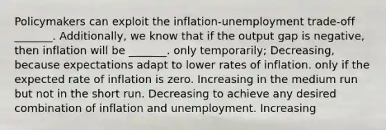 Policymakers can exploit the​ inflation-unemployment trade-off _______. Additionally, we know that if the output gap is negative, then inflation will be _______. only​ temporarily; Decreasing, because expectations adapt to lower rates of inflation. only if the expected rate of inflation is zero. Increasing in the medium run but not in the short run. Decreasing to achieve any desired combination of inflation and unemployment. Increasing