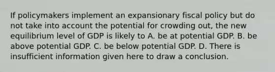 If policymakers implement an expansionary fiscal policy but do not take into account the potential for crowding out, the new equilibrium level of GDP is likely to A. be at potential GDP. B. be above potential GDP. C. be below potential GDP. D. There is insufficient information given here to draw a conclusion.