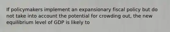 If policymakers implement an expansionary fiscal policy but do not take into account the potential for crowding out, the new equilibrium level of GDP is likely to