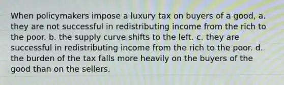 When policymakers impose a luxury tax on buyers of a good, a. they are not successful in redistributing income from the rich to the poor. b. the supply curve shifts to the left. c. they are successful in redistributing income from the rich to the poor. d. the burden of the tax falls more heavily on the buyers of the good than on the sellers.