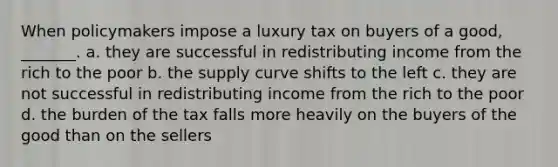 When policymakers impose a luxury tax on buyers of a good, _______. a. they are successful in redistributing income from the rich to the poor b. the supply curve shifts to the left c. they are not successful in redistributing income from the rich to the poor d. the burden of the tax falls more heavily on the buyers of the good than on the sellers