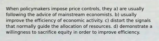 When policymakers impose price controls, they a) are usually following the advice of mainstream economists. b) usually improve the efficiency of economic activity. c) distort the signals that normally guide the allocation of resources. d) demonstrate a willingness to sacrifice equity in order to improve efficiency.