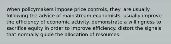 When policymakers impose price controls, they: are usually following the advice of mainstream economists. usually improve the efficiency of economic activity. demonstrate a willingness to sacrifice equity in order to improve efficiency. distort the signals that normally guide the allocation of resources.