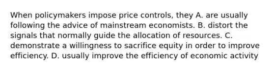 When policymakers impose price controls, they A. are usually following the advice of mainstream economists. B. distort the signals that normally guide the allocation of resources. C. demonstrate a willingness to sacrifice equity in order to improve efficiency. D. usually improve the efficiency of economic activity