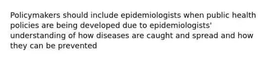 Policymakers should include epidemiologists when public health policies are being developed due to epidemiologists' understanding of how diseases are caught and spread and how they can be prevented