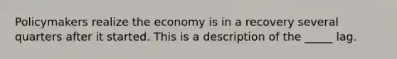 Policymakers realize the economy is in a recovery several quarters after it started. This is a description of the _____ lag.