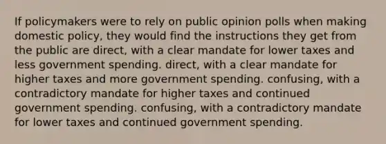 If policymakers were to rely on public opinion polls when making domestic policy, they would find the instructions they get from the public are direct, with a clear mandate for lower taxes and less government spending. direct, with a clear mandate for higher taxes and more government spending. confusing, with a contradictory mandate for higher taxes and continued government spending. confusing, with a contradictory mandate for lower taxes and continued government spending.