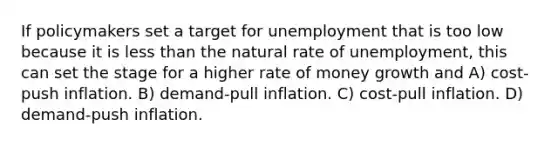 If policymakers set a target for unemployment that is too low because it is less than the natural rate of unemployment, this can set the stage for a higher rate of money growth and A) cost-push inflation. B) demand-pull inflation. C) cost-pull inflation. D) demand-push inflation.