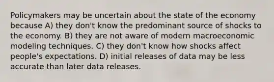 Policymakers may be uncertain about the state of the economy because A) they don't know the predominant source of shocks to the economy. B) they are not aware of modern macroeconomic modeling techniques. C) they don't know how shocks affect people's expectations. D) initial releases of data may be less accurate than later data releases.