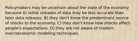 Policymakers may be uncertain about the state of the economy because A) initial releases of data may be less accurate than later data releases. B) they don't know the predominant source of shocks to the economy. C) they don't know how shocks affect people's expectations. D) they are not aware of modern macroeconomic modeling techniques.