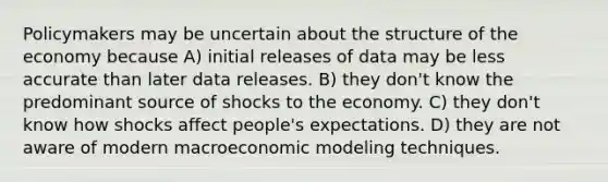 Policymakers may be uncertain about the structure of the economy because A) initial releases of data may be less accurate than later data releases. B) they don't know the predominant source of shocks to the economy. C) they don't know how shocks affect people's expectations. D) they are not aware of modern macroeconomic modeling techniques.