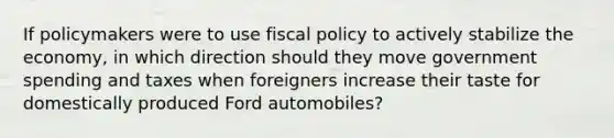 If policymakers were to use fiscal policy to actively stabilize the economy, in which direction should they move government spending and taxes when foreigners increase their taste for domestically produced Ford automobiles?