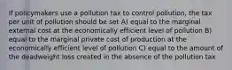 If policymakers use a pollution tax to control pollution, the tax per unit of pollution should be set A) equal to the marginal external cost at the economically efficient level of pollution B) equal to the marginal private cost of production at the economically efficient level of pollution C) equal to the amount of the deadweight loss created in the absence of the pollution tax