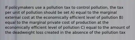 If policymakers use a pollution tax to control pollution, the tax per unit of pollution should be set A) equal to the marginal external cost at the economically efficient level of pollution B) equal to the marginal private cost of production at the economically efficient level of pollution C) equal to the amount of the deadweight loss created in the absence of the pollution tax