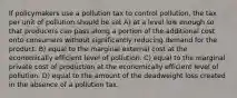 If policymakers use a pollution tax to control pollution, the tax per unit of pollution should be set A) at a level low enough so that producers can pass along a portion of the additional cost onto consumers without significantly reducing demand for the product. B) equal to the marginal external cost at the economically efficient level of pollution. C) equal to the marginal private cost of production at the economically efficient level of pollution. D) equal to the amount of the deadweight loss created in the absence of a pollution tax.