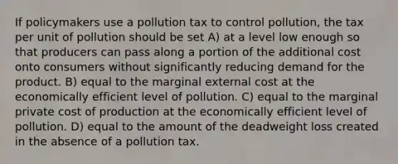 If policymakers use a pollution tax to control pollution, the tax per unit of pollution should be set A) at a level low enough so that producers can pass along a portion of the additional cost onto consumers without significantly reducing demand for the product. B) equal to the marginal external cost at the economically efficient level of pollution. C) equal to the marginal private cost of production at the economically efficient level of pollution. D) equal to the amount of the deadweight loss created in the absence of a pollution tax.