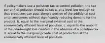 If policymakers use a pollution tax to control pollution, the tax per unit of pollution should be set a. at a level low enough so that producers can pass along a portion of the additional cost onto consumers without significantly reducing demand for the product. b. equal to the marginal external cost at the economically efficient level of pollution. c. equal to the amount of the deadweight loss created in the absence of a pollution tax. d. equal to the marginal private cost of production at the economically efficient level of pollution.