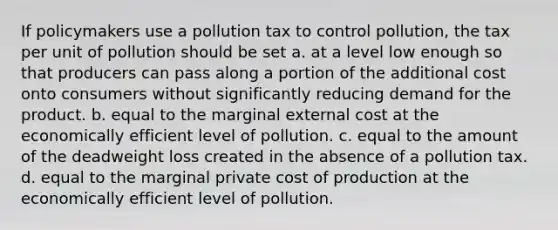 If policymakers use a pollution tax to control pollution, the tax per unit of pollution should be set a. at a level low enough so that producers can pass along a portion of the additional cost onto consumers without significantly reducing demand for the product. b. equal to the marginal external cost at the economically efficient level of pollution. c. equal to the amount of the deadweight loss created in the absence of a pollution tax. d. equal to the marginal private cost of production at the economically efficient level of pollution.