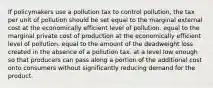 If policymakers use a pollution tax to control pollution, the tax per unit of pollution should be set equal to the marginal external cost at the economically efficient level of pollution. equal to the marginal private cost of production at the economically efficient level of pollution. equal to the amount of the deadweight loss created in the absence of a pollution tax. at a level low enough so that producers can pass along a portion of the additional cost onto consumers without significantly reducing demand for the product.