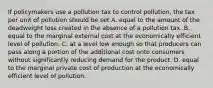 If policymakers use a pollution tax to control pollution, the tax per unit of pollution should be set A. equal to the amount of the deadweight loss created in the absence of a pollution tax. B. equal to the marginal external cost at the economically efficient level of pollution. C. at a level low enough so that producers can pass along a portion of the additional cost onto consumers without significantly reducing demand for the product. D. equal to the marginal private cost of production at the economically efficient level of pollution.