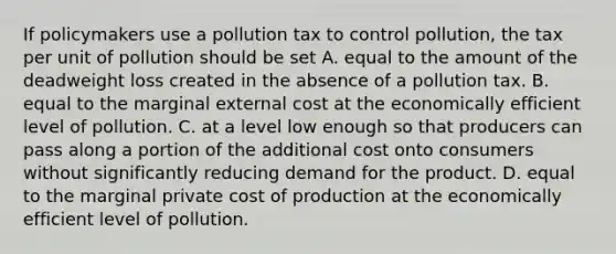 If policymakers use a pollution tax to control pollution, the tax per unit of pollution should be set A. equal to the amount of the deadweight loss created in the absence of a pollution tax. B. equal to the marginal external cost at the economically efficient level of pollution. C. at a level low enough so that producers can pass along a portion of the additional cost onto consumers without significantly reducing demand for the product. D. equal to the marginal private cost of production at the economically efficient level of pollution.