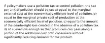 If policymakers use a pollution tax to control pollution, the tax per unit of pollution should be set a) equal to the marginal external cost at the economically efficient level of pollution. b) equal to the marginal private cost of production at the economically efficient level of pollution. c) equal to the amount of the deadweight loss created in the absence of a pollution tax. d) at a level low enough so that producers can pass along a portion of the additional cost onto consumers without significantly reducing demand for the product.