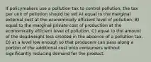 If policymakers use a pollution tax to control pollution, the tax per unit of pollution should be set A) equal to the marginal external cost at the economically efficient level of pollution. B) equal to the marginal private cost of production at the economically efficient level of pollution. C) equal to the amount of the deadweight loss created in the absence of a pollution tax. D) at a level low enough so that producers can pass along a portion of the additional cost onto consumers without significantly reducing demand for the product.