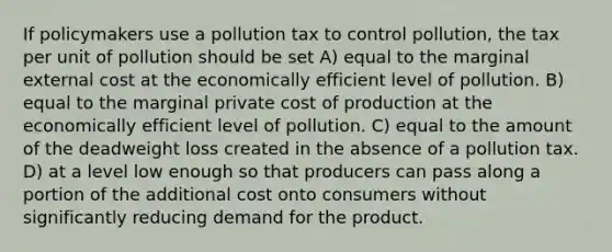 If policymakers use a pollution tax to control pollution, the tax per unit of pollution should be set A) equal to the marginal external cost at the economically efficient level of pollution. B) equal to the marginal private cost of production at the economically efficient level of pollution. C) equal to the amount of the deadweight loss created in the absence of a pollution tax. D) at a level low enough so that producers can pass along a portion of the additional cost onto consumers without significantly reducing demand for the product.