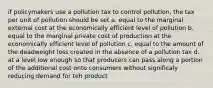 if policymakers use a pollution tax to control pollution, the tax per unit of pollution should be set a. equal to the marginal external cost at the economically efficient level of pollution b. equal to the marginal private cost of production at the economically efficient level of pollution c. equal to the amount of the deadweight loss created in the absence of a pollution tax d. at a level low enough so that producers can pass along a portion of the additional cost onto consumers without significaly reducing demand for teh product