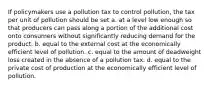 If policymakers use a pollution tax to control pollution, the tax per unit of pollution should be set a. at a level low enough so that producers can pass along a portion of the additional cost onto consumers without significantly reducing demand for the product. b. equal to the external cost at the economically efficient level of pollution. c. equal to the amount of deadweight loss created in the absence of a pollution tax. d. equal to the private cost of production at the economically efficient level of pollution.