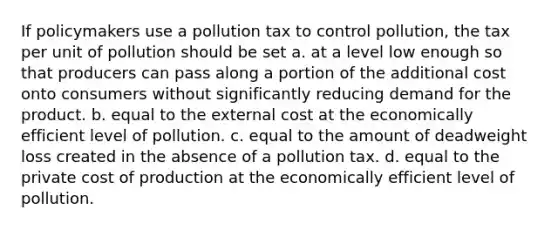 If policymakers use a pollution tax to control pollution, the tax per unit of pollution should be set a. at a level low enough so that producers can pass along a portion of the additional cost onto consumers without significantly reducing demand for the product. b. equal to the external cost at the economically efficient level of pollution. c. equal to the amount of deadweight loss created in the absence of a pollution tax. d. equal to the private cost of production at the economically efficient level of pollution.