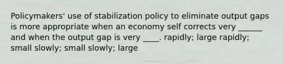 Policymakers' use of stabilization policy to eliminate output gaps is more appropriate when an economy self corrects very ______ and when the output gap is very ____. rapidly; large rapidly; small slowly; small slowly; large