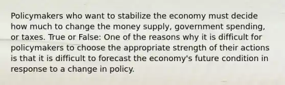 Policymakers who want to stabilize the economy must decide how much to change the money supply, government spending, or taxes. True or False: One of the reasons why it is difficult for policymakers to choose the appropriate strength of their actions is that it is difficult to forecast the economy's future condition in response to a change in policy.