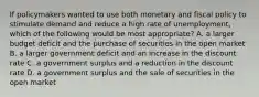 If policymakers wanted to use both monetary and fiscal policy to stimulate demand and reduce a high rate of unemployment, which of the following would be most appropriate? A. a larger budget deficit and the purchase of securities in the open market B. a larger government deficit and an increase in the discount rate C. a government surplus and a reduction in the discount rate D. a government surplus and the sale of securities in the open market