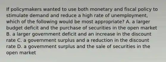 If policymakers wanted to use both monetary and <a href='https://www.questionai.com/knowledge/kPTgdbKdvz-fiscal-policy' class='anchor-knowledge'>fiscal policy</a> to stimulate demand and reduce a high rate of unemployment, which of the following would be most appropriate? A. a larger budget deficit and the purchase of securities in the open market B. a larger government deficit and an increase in the discount rate C. a government surplus and a reduction in the discount rate D. a government surplus and the sale of securities in the open market