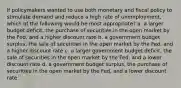 If policymakers wanted to use both monetary and fiscal policy to stimulate demand and reduce a high rate of unemployment, which of the following would be most appropriate? a. a larger budget deficit, the purchase of securities in the open market by the Fed, and a higher discount rate b. a government budget surplus, the sale of securities in the open market by the Fed, and a higher discount rate c. a larger government budget deficit, the sale of securities in the open market by the Fed, and a lower discount rate d. a government budget surplus, the purchase of securities in the open market by the Fed, and a lower discount rate