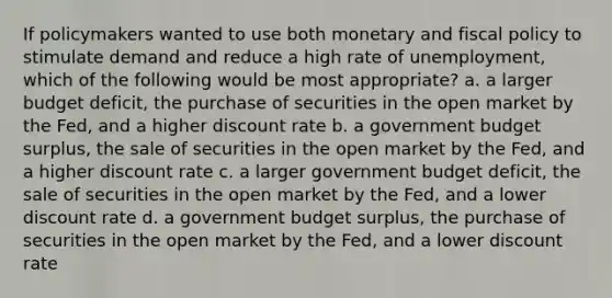 If policymakers wanted to use both monetary and fiscal policy to stimulate demand and reduce a high rate of unemployment, which of the following would be most appropriate? a. a larger budget deficit, the purchase of securities in the open market by the Fed, and a higher discount rate b. a government budget surplus, the sale of securities in the open market by the Fed, and a higher discount rate c. a larger government budget deficit, the sale of securities in the open market by the Fed, and a lower discount rate d. a government budget surplus, the purchase of securities in the open market by the Fed, and a lower discount rate