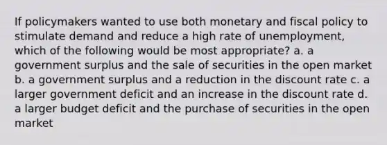 If policymakers wanted to use both monetary and fiscal policy to stimulate demand and reduce a high rate of unemployment, which of the following would be most appropriate? a. a government surplus and the sale of securities in the open market b. a government surplus and a reduction in the discount rate c. a larger government deficit and an increase in the discount rate d. a larger budget deficit and the purchase of securities in the open market