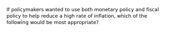 If policymakers wanted to use both <a href='https://www.questionai.com/knowledge/kEE0G7Llsx-monetary-policy' class='anchor-knowledge'>monetary policy</a> and <a href='https://www.questionai.com/knowledge/kPTgdbKdvz-fiscal-policy' class='anchor-knowledge'>fiscal policy</a> to help reduce a high rate of inflation, which of the following would be most appropriate?